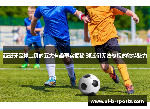 西班牙足球宝贝的五大有趣事实揭秘 球迷们无法忽视的独特魅力 西班牙足球宝贝的五大有趣事实揭秘 球迷们无法忽视的独特魅力