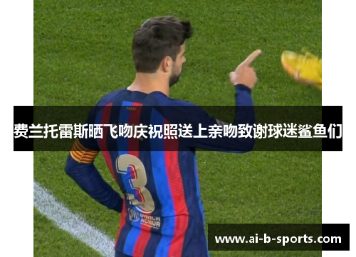 费兰托雷斯晒飞吻庆祝照送上亲吻致谢球迷鲨鱼们 费兰托雷斯晒飞吻庆祝照送上亲吻致谢球迷鲨鱼们