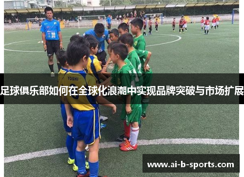足球俱乐部如何在全球化浪潮中实现品牌突破与市场扩展 足球俱乐部如何在全球化浪潮中实现品牌突破与市场扩展