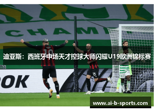 迪亚斯:西班牙中场天才控球大师闪耀U19欧洲锦标赛 迪亚斯:西班牙中场天才控球大师闪耀U19欧洲锦标赛