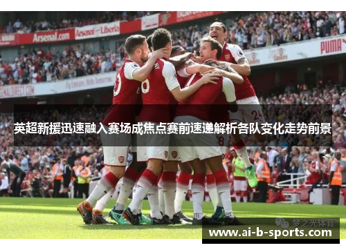 英超新援迅速融入赛场成焦点赛前速递解析各队变化走势前景 英超新援迅速融入赛场成焦点赛前速递解析各队变化走势前景