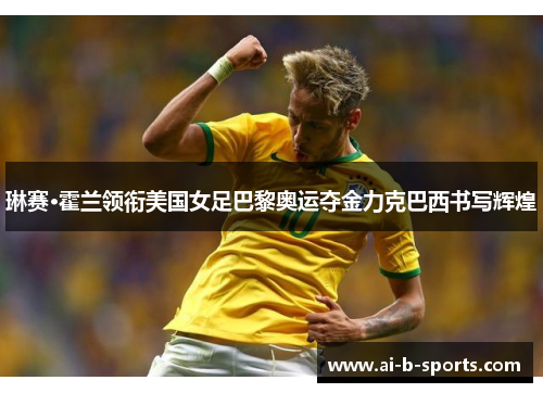 琳赛·霍兰领衔美国女足巴黎奥运夺金力克巴西书写辉煌