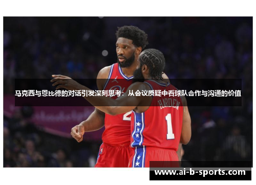 马克西与恩比德的对话引发深刻思考：从会议质疑中看球队合作与沟通的价值