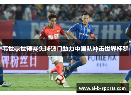 韦世豪世预赛头球破门助力中国队冲击世界杯梦